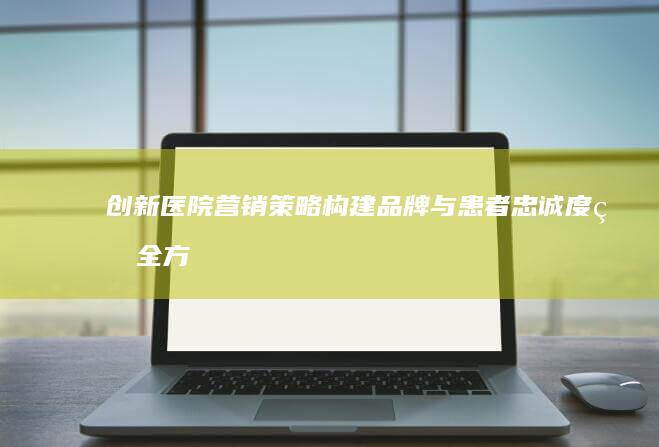 创新医院营销策略：构建品牌与患者忠诚度的全方位方法