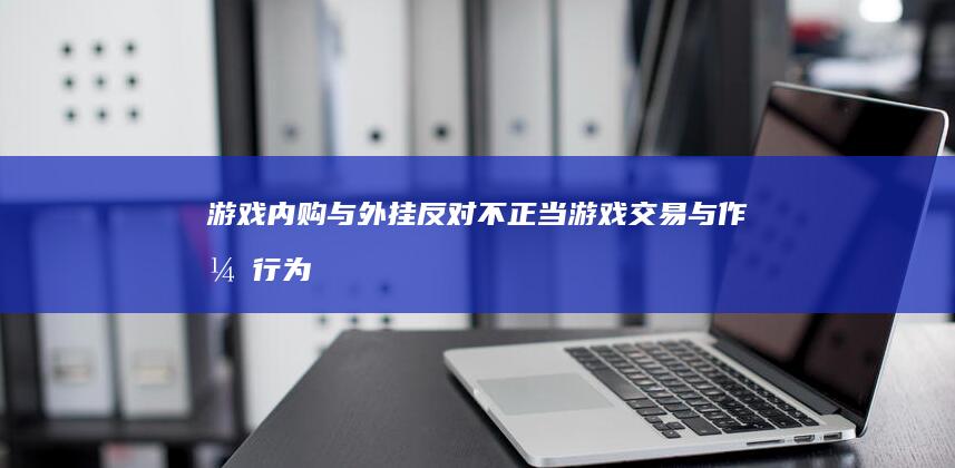 游戏内购与外挂：反对不正当游戏交易与作弊行为的倡议