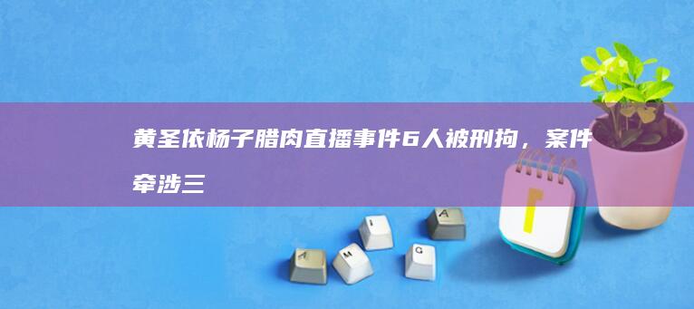 黄圣依杨子腊肉直播事件 6 人被刑拘，案件牵涉三场直播，受骗商家 200 多户，起到哪些警示作用？