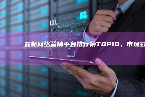 最新网络营销平台排行榜TOP10，市场影响力与效果评估